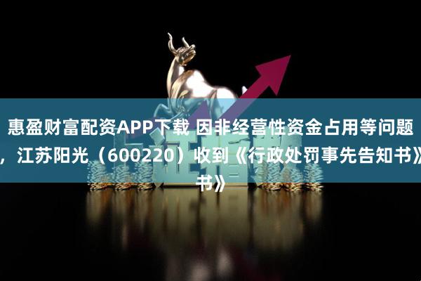 惠盈财富配资APP下载 因非经营性资金占用等问题，江苏阳光（600220）收到《行政处罚事先告知书》