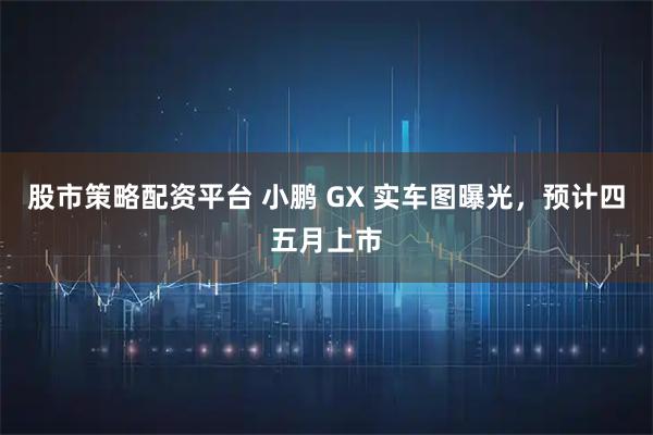 股市策略配资平台 小鹏 GX 实车图曝光,预计四五月上市
