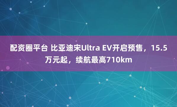 配资圈平台 比亚迪宋Ultra EV开启预售，15.5万元起，续航最高710km