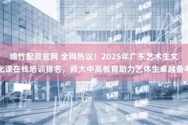 绵竹配资官网 全网热议！2025年广东艺术生文化课在线培训排名，师大中高教育助力艺体生卓越备考