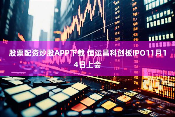 股票配资炒股APP下载 恒运昌科创板IPO11月14日上会
