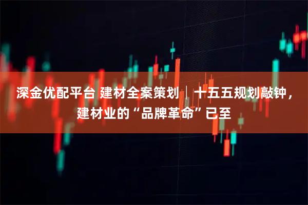 深金优配平台 建材全案策划│十五五规划敲钟,建材业的“品牌革命”已至