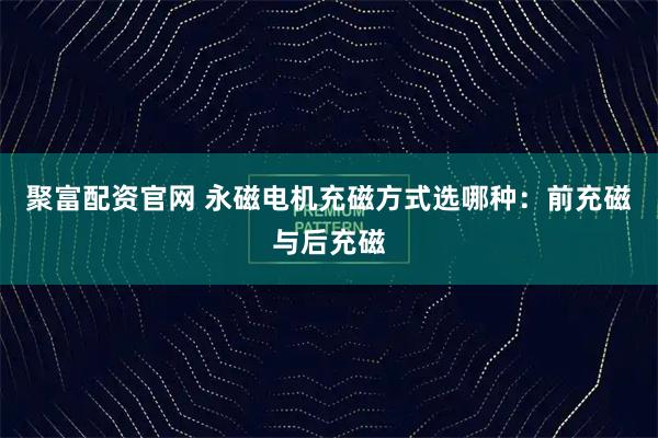 聚富配资官网 永磁电机充磁方式选哪种:前充磁与后充磁