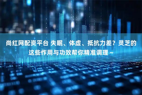 尚红网配资平台 失眠、体虚、抵抗力差？灵芝的这些作用与功效帮你精准调理～