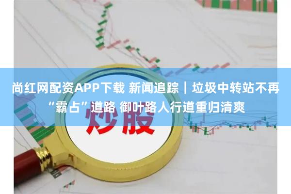 尚红网配资APP下载 新闻追踪|垃圾中转站不再“霸占”道路 御叶路人行道重归清爽
