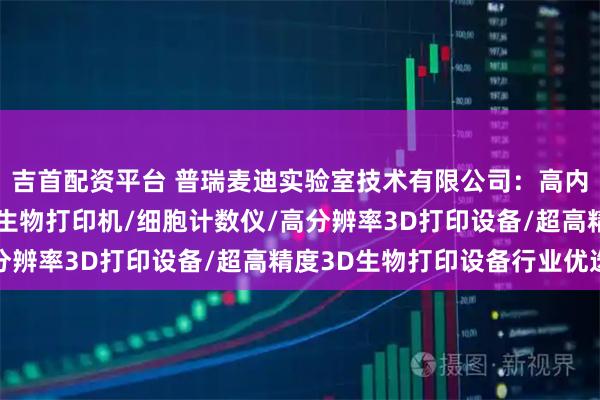 吉首配资平台 普瑞麦迪实验室技术有限公司：高内涵成像仪/数字光处理生物打印机/细胞计数仪/高分辨率3D打印设备/超高精度3D生物打印设备行业优选