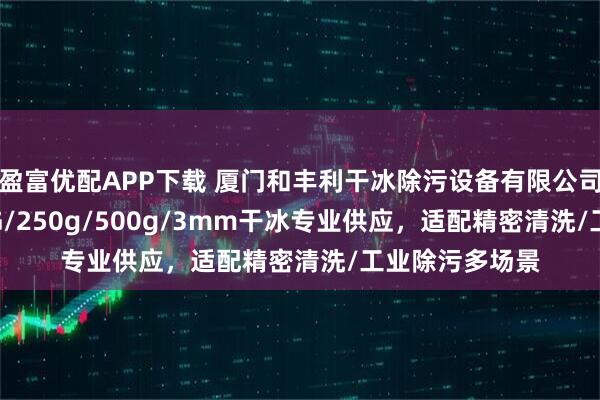 盈富优配APP下载 厦门和丰利干冰除污设备有限公司：16mm/5KG/250g/500g/3mm干冰专业供应，适配精密清洗/工业除污多场景
