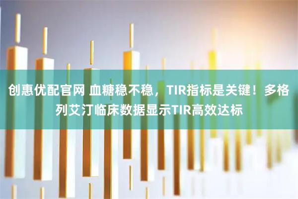 创惠优配官网 血糖稳不稳，TIR指标是关键！多格列艾汀临床数据显示TIR高效达标