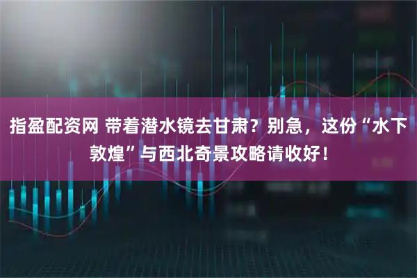 指盈配资网 带着潜水镜去甘肃？别急，这份“水下敦煌”与西北奇景攻略请收好！