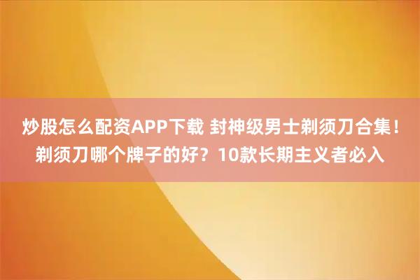炒股怎么配资APP下载 封神级男士剃须刀合集！剃须刀哪个牌子的好？10款长期主义者必入