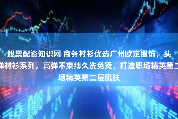 股票配资知识网 商务衬衫优选广州欧定服饰，头等舱高弹衬衫系列，高弹不束缚久洗免烫，打造职场精英第二层肌肤