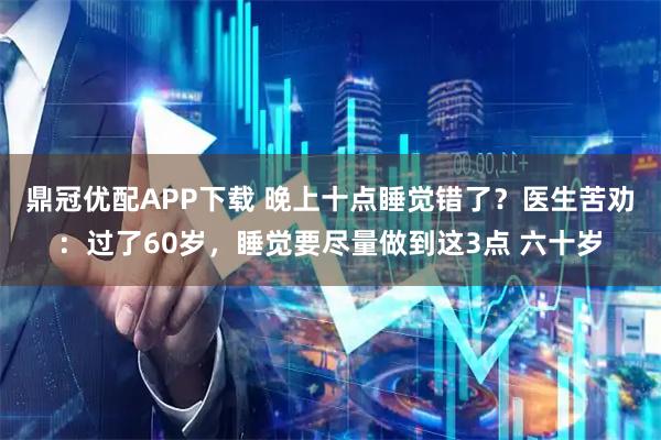 鼎冠优配APP下载 晚上十点睡觉错了？医生苦劝：过了60岁，睡觉要尽量做到这3点 六十岁