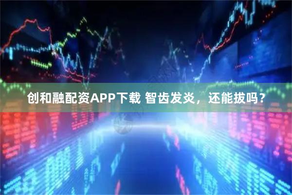 创和融配资APP下载 智齿发炎，还能拔吗？