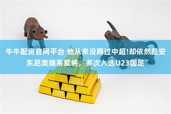 牛牛配资官网平台 他从来没踢过中超!却依然是安东尼奥嫡系爱将，多次入选U23国足