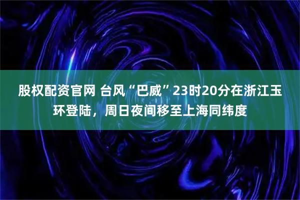 股权配资官网 台风“巴威”23时20分在浙江玉环登陆，周日夜间移至上海同纬度