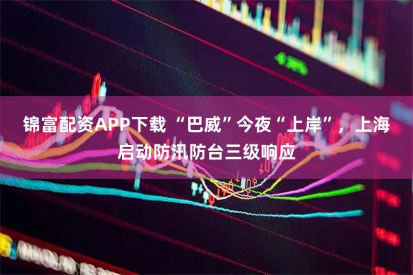 锦富配资APP下载 “巴威”今夜“上岸”,上海启动防汛防台三级响应